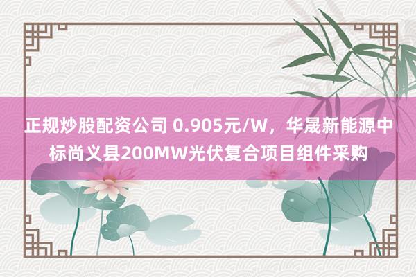 正规炒股配资公司 0.905元/W，华晟新能源中标尚义县200MW光伏复合项目组件采购