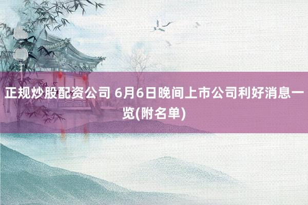 正规炒股配资公司 6月6日晚间上市公司利好消息一览(附名单)