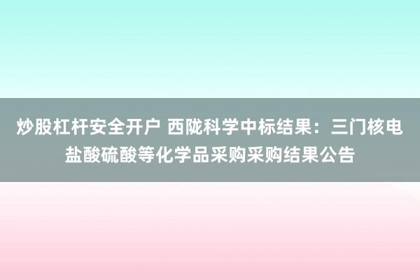 炒股杠杆安全开户 西陇科学中标结果：三门核电盐酸硫酸等化学品采购采购结果公告