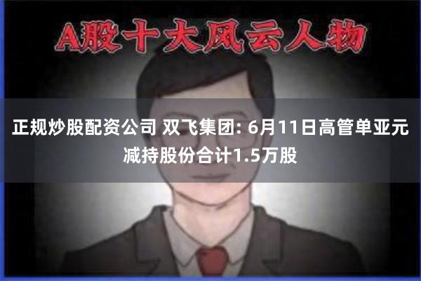 正规炒股配资公司 双飞集团: 6月11日高管单亚元减持股份合计1.5万股