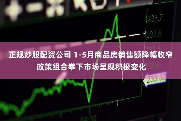 正规炒股配资公司 1-5月商品房销售额降幅收窄 政策组合拳下市场呈现积极变化