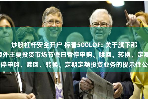 炒股杠杆安全开户 标普500LOF: 关于旗下部分基金2024年7月4日因境外主要投资市场节假日暂停申购、赎回、转换、定期定额投资业务的提示性公告