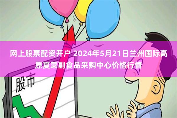 网上股票配资开户 2024年5月21日兰州国际高原夏菜副食品采购中心价格行情