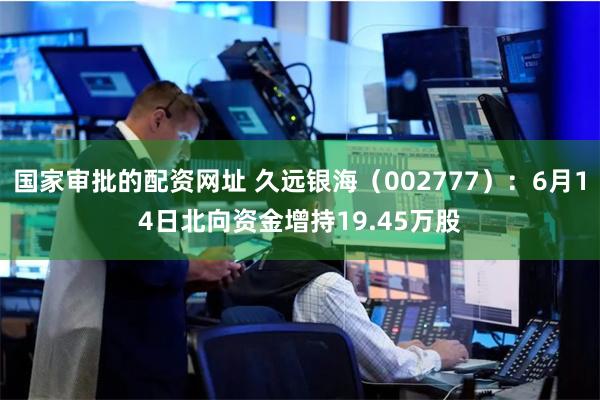 国家审批的配资网址 久远银海（002777）：6月14日北向资金增持19.45万股