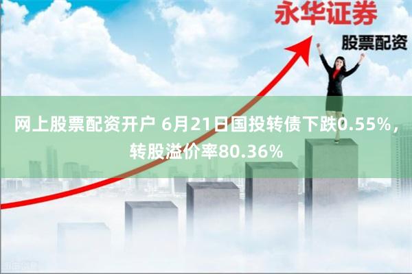 网上股票配资开户 6月21日国投转债下跌0.55%，转股溢价率80.36%