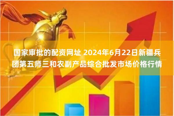 国家审批的配资网址 2024年6月22日新疆兵团第五师三和农副产品综合批发市场价格行情