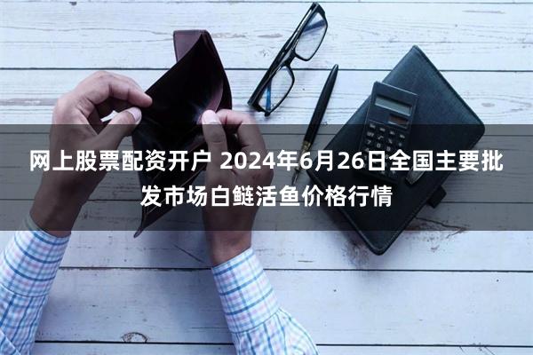 网上股票配资开户 2024年6月26日全国主要批发市场白鲢活鱼价格行情