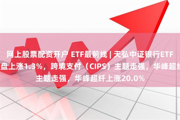 网上股票配资开户 ETF最前线 | 天弘中证银行ETF(515290)早盘上涨1.3%，跨境支付（CIPS）主题走强，华峰超纤上涨20.0%