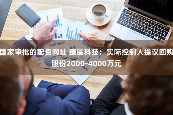 国家审批的配资网址 臻镭科技：实际控制人提议回购股份2000-4000万元