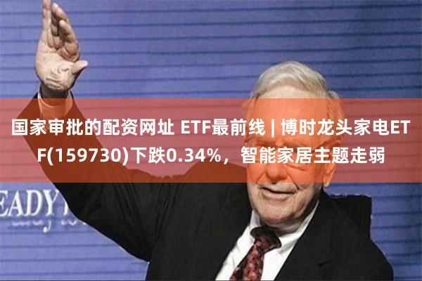 国家审批的配资网址 ETF最前线 | 博时龙头家电ETF(159730)下跌0.34%，智能家居主题走弱