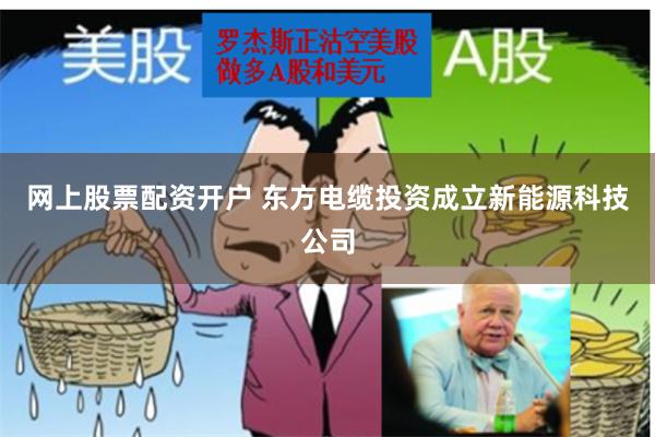 网上股票配资开户 东方电缆投资成立新能源科技公司